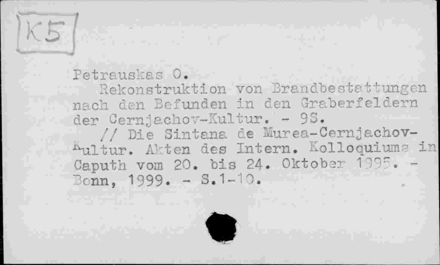 ﻿
Petrauskas 0.
Rekonstruktion von Brandbestattungen nach den Befunden in den Gräberfeldern der Cernjachov-Kultur. - 93.
// Die Sintana de Murea-Cernjachov-^ultur. Akten des Intern. Kolloquiums in Caputh vom 20. bis 24. Oktober V . -Bonn, 1999» - S.1-10.